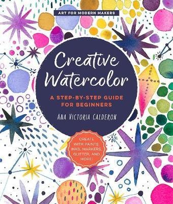Creative Watercolor : A Step-by-Step Guide for Beginners--Create with Paints, Inks, Markers, Glitter, and More!